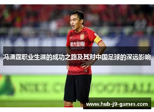 冯潇霆职业生涯的成功之路及其对中国足球的深远影响 冯潇霆职业生涯的成功之路及其对中国足球的深远影响