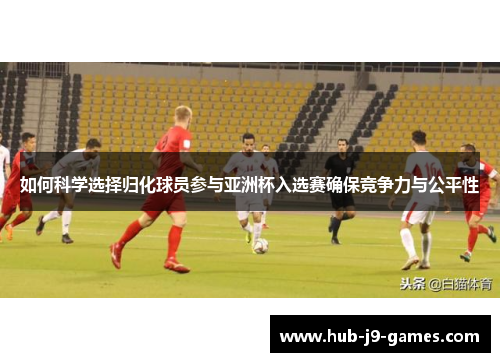 如何科学选择归化球员参与亚洲杯入选赛确保竞争力与公平性 如何科学选择归化球员参与亚洲杯入选赛确保竞争力与公平性