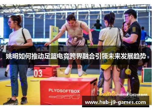 姚明如何推动足篮电竞跨界融合引领未来发展趋势