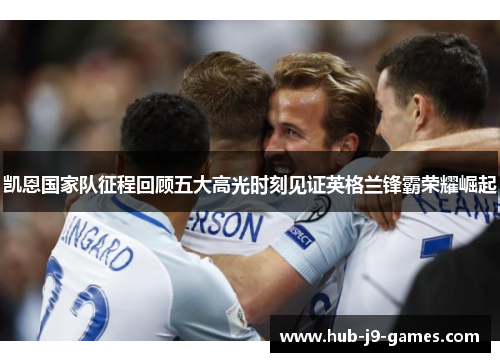 凯恩国家队征程回顾五大高光时刻见证英格兰锋霸荣耀崛起
