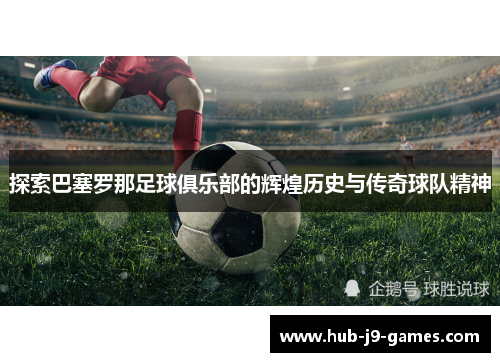 探索巴塞罗那足球俱乐部的辉煌历史与传奇球队精神