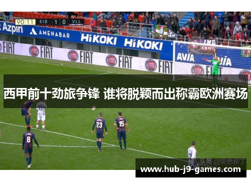 西甲前十劲旅争锋 谁将脱颖而出称霸欧洲赛场