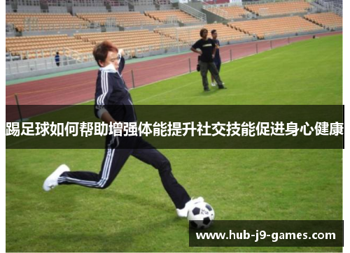 踢足球如何帮助增强体能提升社交技能促进身心健康 踢足球如何帮助增强体能提升社交技能促进身心健康