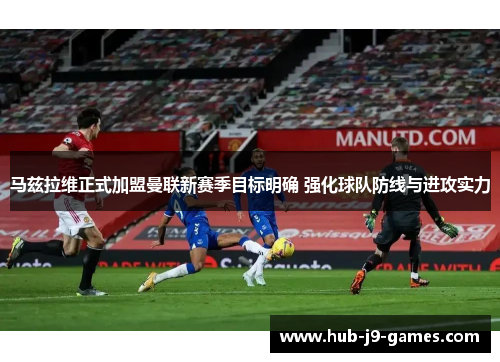 马兹拉维正式加盟曼联新赛季目标明确 强化球队防线与进攻实力 马兹拉维正式加盟曼联新赛季目标明确 强化球队防线与进攻实力